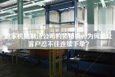 这家机械制造公司的装箱机,为何能让客户忍不住连续下单? 这家机械制造公司的装箱机,为何能让客户忍不住连续下单?