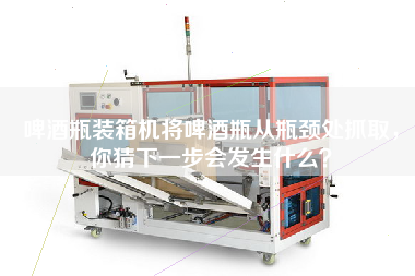 啤酒瓶装箱机将啤酒瓶从瓶颈处抓取,你猜下一步会发生什么? 啤酒瓶装箱机将啤酒瓶从瓶颈处抓取,你猜下一步会发生什么?